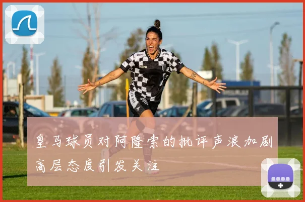 皇马球员对阿隆索的批评声浪加剧高层态度引发关注