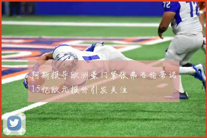 阿斯报导欧洲豪门紧张弗洛伦蒂诺15亿欧元报价引发关注