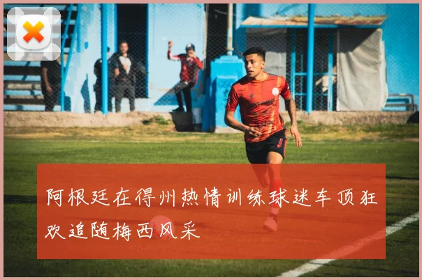 阿根廷在得州热情训练球迷车顶狂欢追随梅西风采