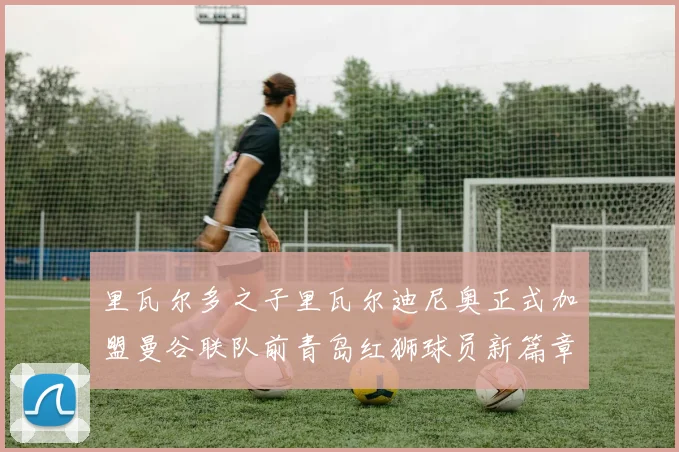 里瓦尔多之子里瓦尔迪尼奥正式加盟曼谷联队前青岛红狮球员新篇章开启