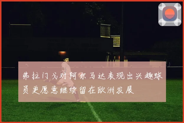 弗拉门戈对阿尔马达表现出兴趣球员更愿意继续留在欧洲发展