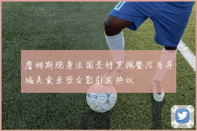 詹姆斯现身法国圣特罗佩餐厅与异域美食亲密合影引发热议