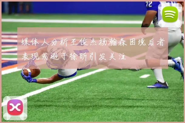 媒体人分析王俊杰杨瀚森困境后者表现或逊于徐昕引发关注