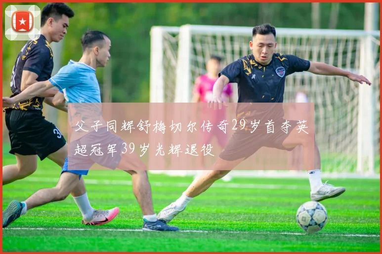 父子同辉舒梅切尔传奇29岁首夺英超冠军39岁光辉退役