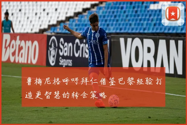 鲁梅尼格呼吁拜仁借鉴巴黎经验打造更智慧的转会策略