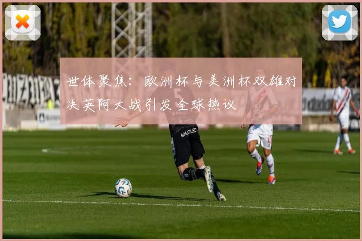 世体聚焦：欧洲杯与美洲杯双雄对决英阿大战引发全球热议
