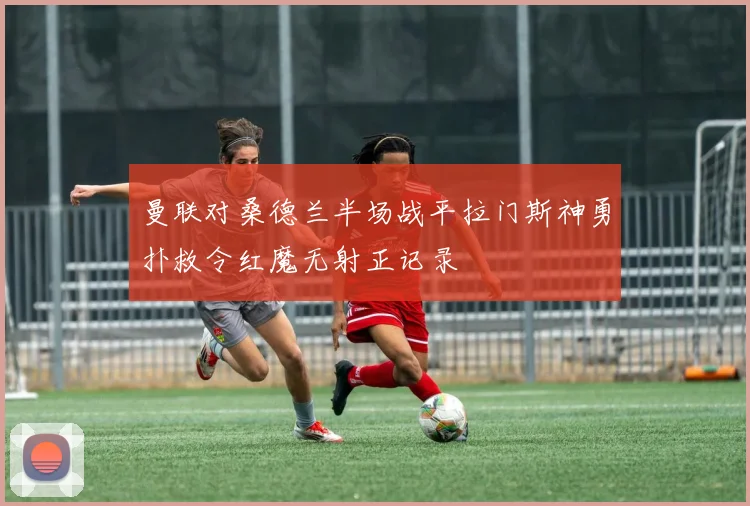 曼联对桑德兰半场战平拉门斯神勇扑救令红魔无射正记录