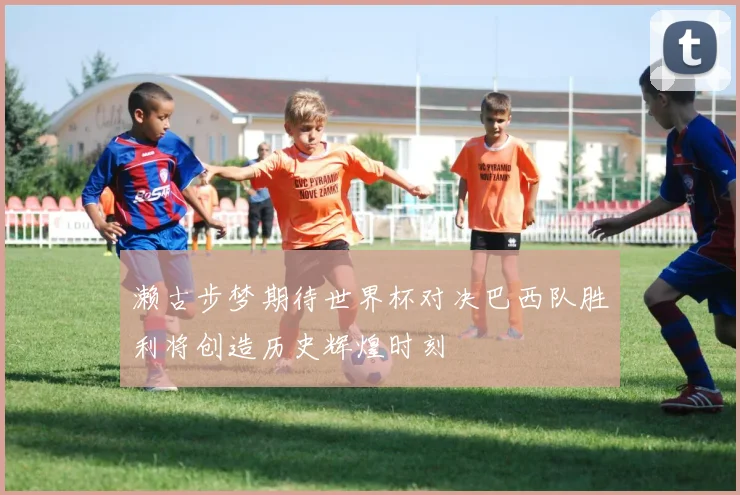 濑古步梦期待世界杯对决巴西队胜利将创造历史辉煌时刻