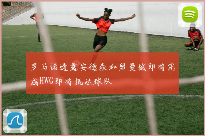 罗马诺透露安德森加盟曼城即将完成HWG即将抵达球队