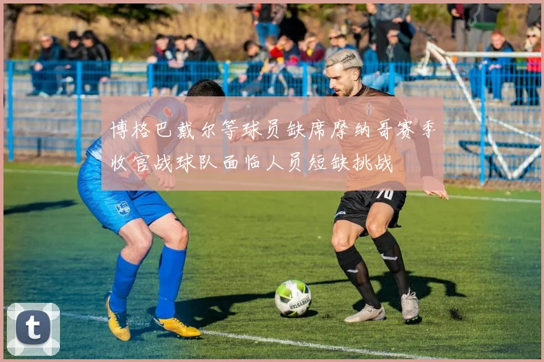 博格巴戴尔等球员缺席摩纳哥赛季收官战球队面临人员短缺挑战