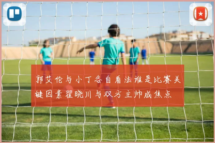 郭艾伦与小丁各自看法谁是比赛关键因素翟晓川与双方主帅成焦点