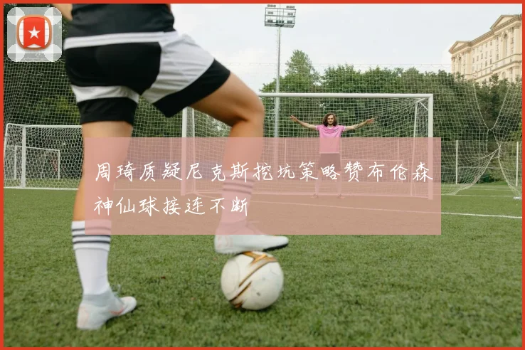 周琦质疑尼克斯挖坑策略赞布伦森神仙球接连不断