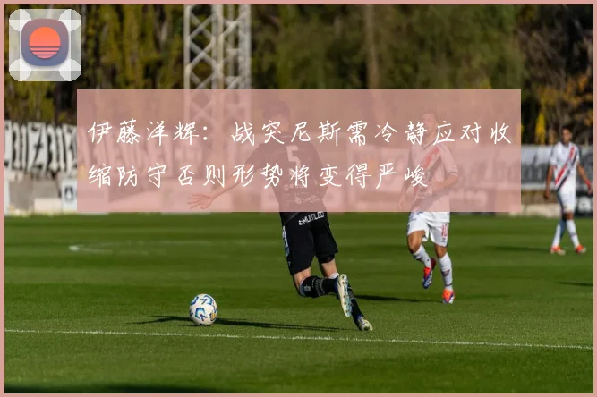 伊藤洋辉：战突尼斯需冷静应对收缩防守否则形势将变得严峻
