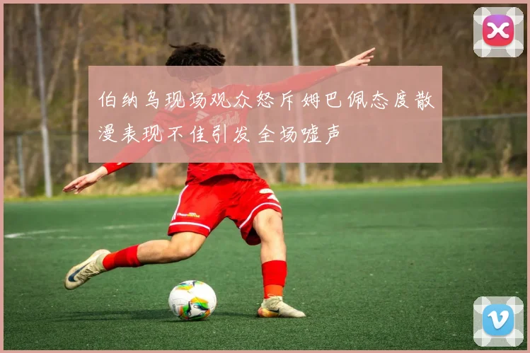 伯纳乌现场观众怒斥姆巴佩态度散漫表现不佳引发全场嘘声