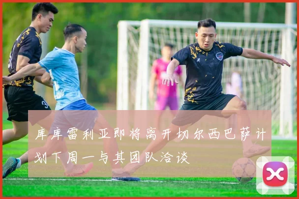 库库雷利亚即将离开切尔西巴萨计划下周一与其团队洽谈