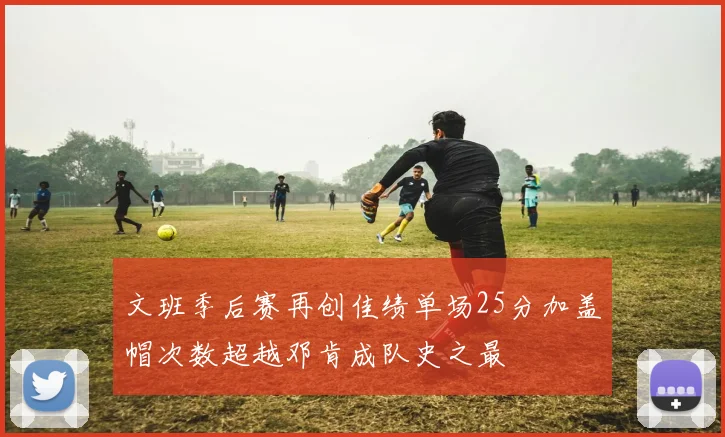 文班季后赛再创佳绩单场25分加盖帽次数超越邓肯成队史之最